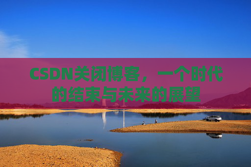 CSDN关闭博客，一个时代的结束与未来的展望